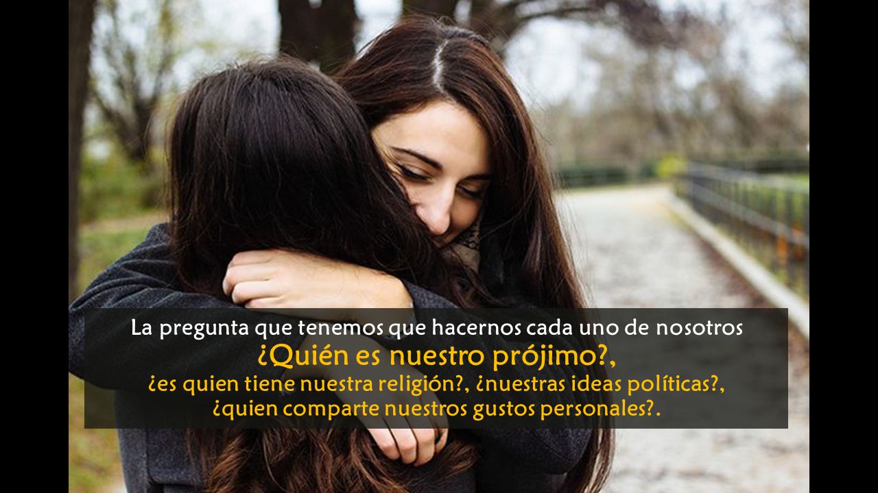 La pregunta que tenemos que hacernos cada uno de nosotros ¿Quién es nuestro prójimo , ¿es quien tiene nuestra religión , ¿nuestras ideas políticas , ¿quien comparte nuestros gustos personales .