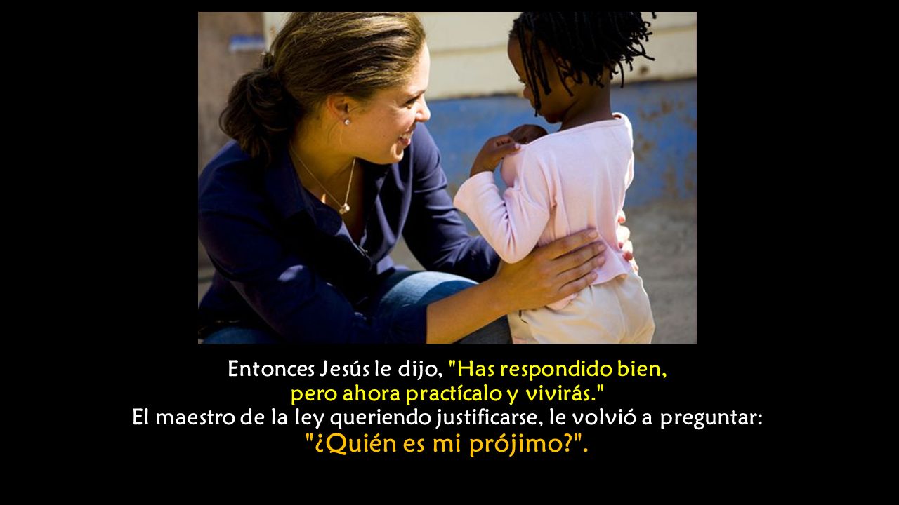Entonces Jesús le dijo, Has respondido bien, pero ahora practícalo y vivirás. El maestro de la ley queriendo justificarse, le volvió a preguntar: ¿Quién es mi prójimo .