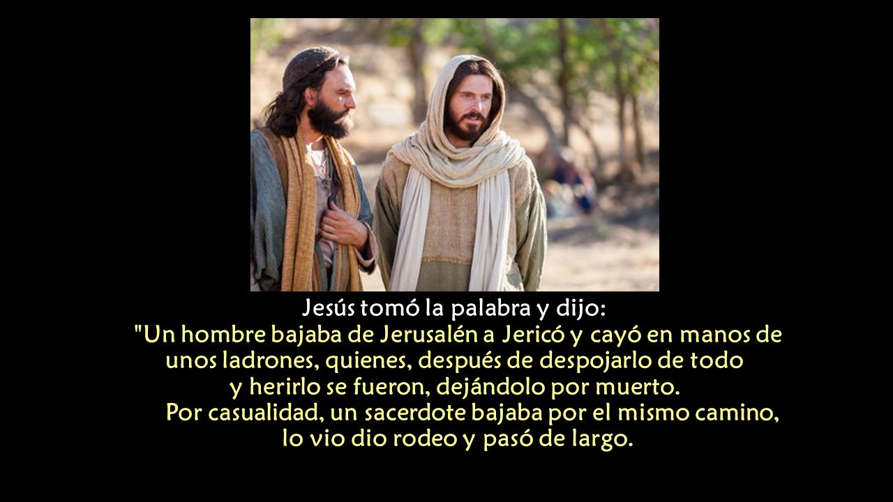 Jesús tomó la palabra y dijo: Un hombre bajaba de Jerusalén a Jericó y cayó en manos de unos ladrones, quienes, después de despojarlo de todo y herirlo se fueron, dejándolo por muerto.
