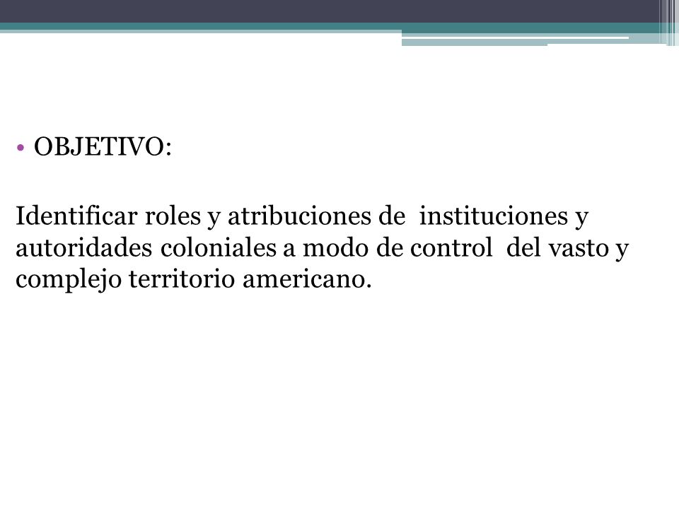 OBJETIVO: Identificar roles y atribuciones de instituciones y autoridades coloniales a modo de control del vasto y complejo territorio americano.