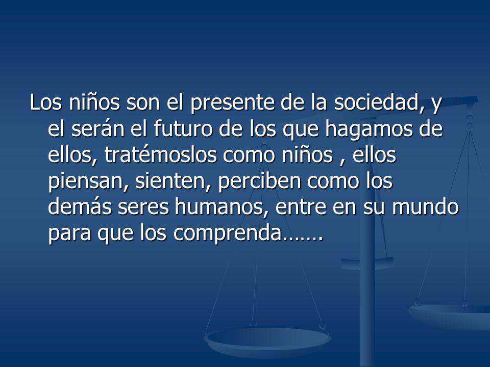 Los niños son el presente de la sociedad, y el serán el futuro de los que hagamos de ellos, tratémoslos como niños , ellos piensan, sienten, perciben como los demás seres humanos, entre en su mundo para que los comprenda…….