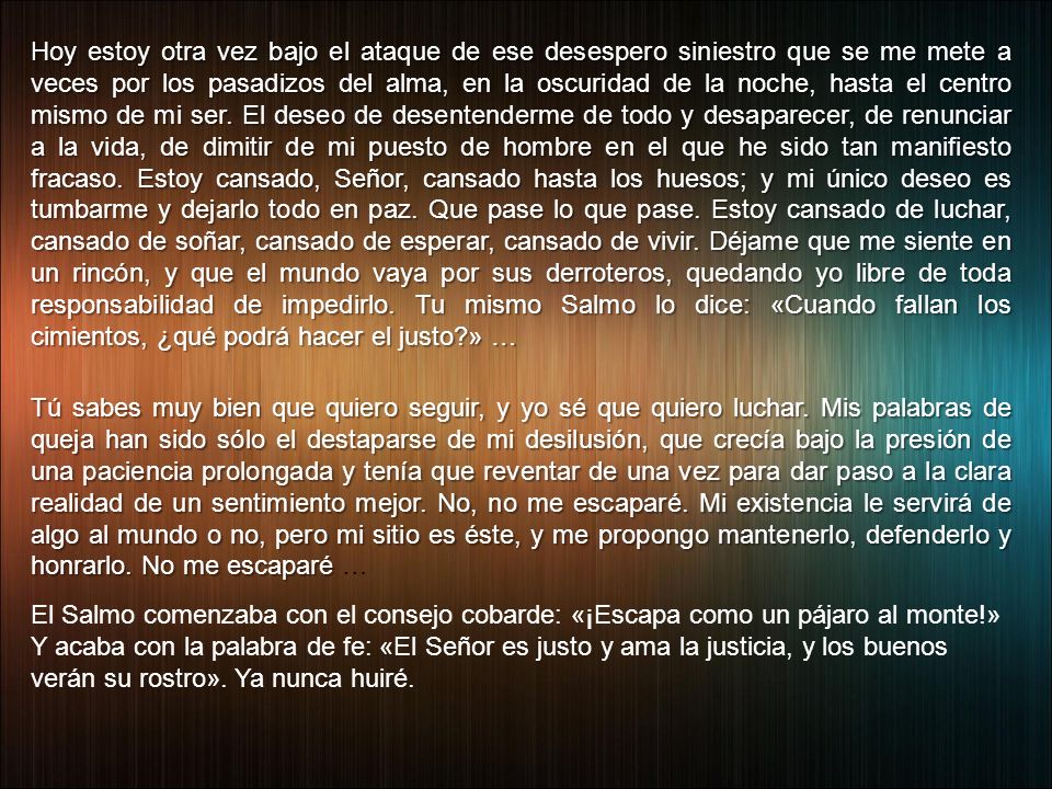 Hoy estoy otra vez bajo el ataque de ese desespero siniestro que se me mete a veces por los pasadizos del alma, en la oscuridad de la noche, hasta el centro mismo de mi ser. El deseo de desentenderme de todo y desaparecer, de renunciar a la vida, de dimitir de mi puesto de hombre en el que he sido tan manifiesto fracaso. Estoy cansado, Señor, cansado hasta los huesos; y mi único deseo es tumbarme y dejarlo todo en paz. Que pase lo que pase. Estoy cansado de luchar, cansado de soñar, cansado de esperar, cansado de vivir. Déjame que me siente en un rincón, y que el mundo vaya por sus derroteros, quedando yo libre de toda responsabilidad de impedirlo. Tu mismo Salmo lo dice: «Cuando fallan los cimientos, ¿qué podrá hacer el justo » …