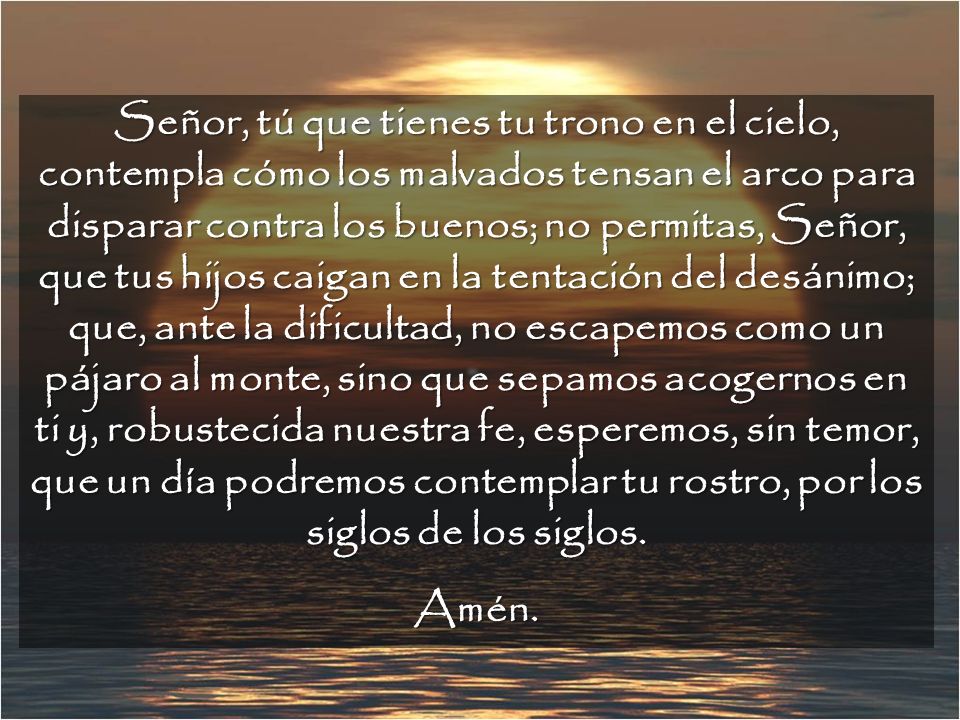 Señor, tú que tienes tu trono en el cielo, contempla cómo los malvados tensan el arco para disparar contra los buenos; no permitas, Señor, que tus hijos caigan en la tentación del desánimo; que, ante la dificultad, no escapemos como un pájaro al monte, sino que sepamos acogernos en ti y, robustecida nuestra fe, esperemos, sin temor, que un día podremos contemplar tu rostro, por los siglos de los siglos.