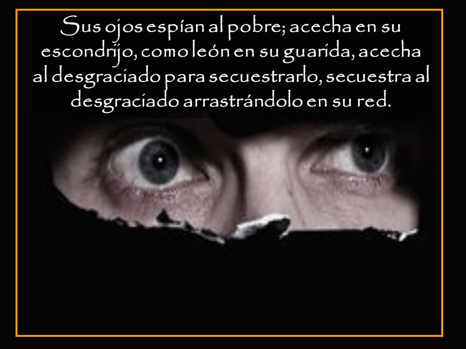 Sus ojos espían al pobre; acecha en su escondrijo, como león en su guarida, acecha al desgraciado para secuestrarlo, secuestra al desgraciado arrastrándolo en su red.
