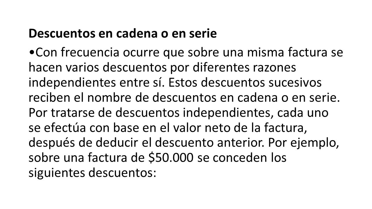 Descuentos en cadena o en serie •Con frecuencia ocurre que sobre una misma factura se hacen varios descuentos por diferentes razones independientes entre sí.