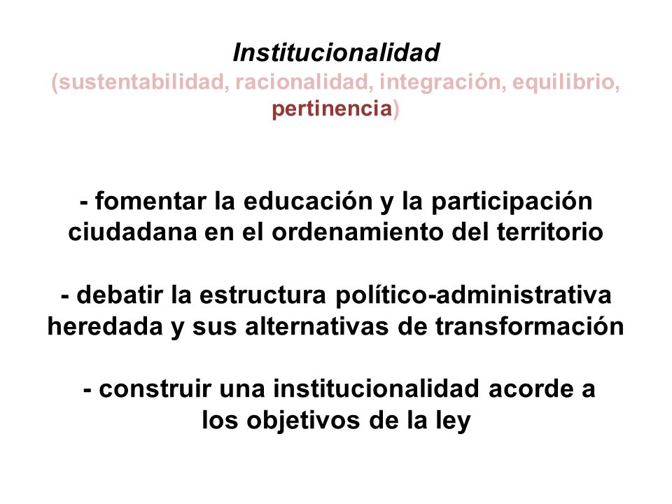 Institucionalidad (sustentabilidad, racionalidad, integración, equilibrio, pertinencia) - fomentar la educación y la participación ciudadana en el ordenamiento del territorio - debatir la estructura político-administrativa heredada y sus alternativas de transformación - construir una institucionalidad acorde a los objetivos de la ley
