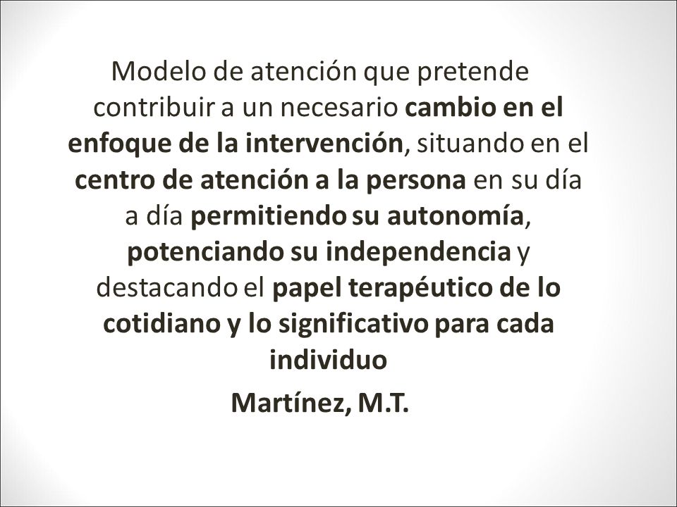 Modelo de atención que pretende contribuir a un necesario cambio en el enfoque de la intervención, situando en el centro de atención a la persona en su día a día permitiendo su autonomía, potenciando su independencia y destacando el papel terapéutico de lo cotidiano y lo significativo para cada individuo