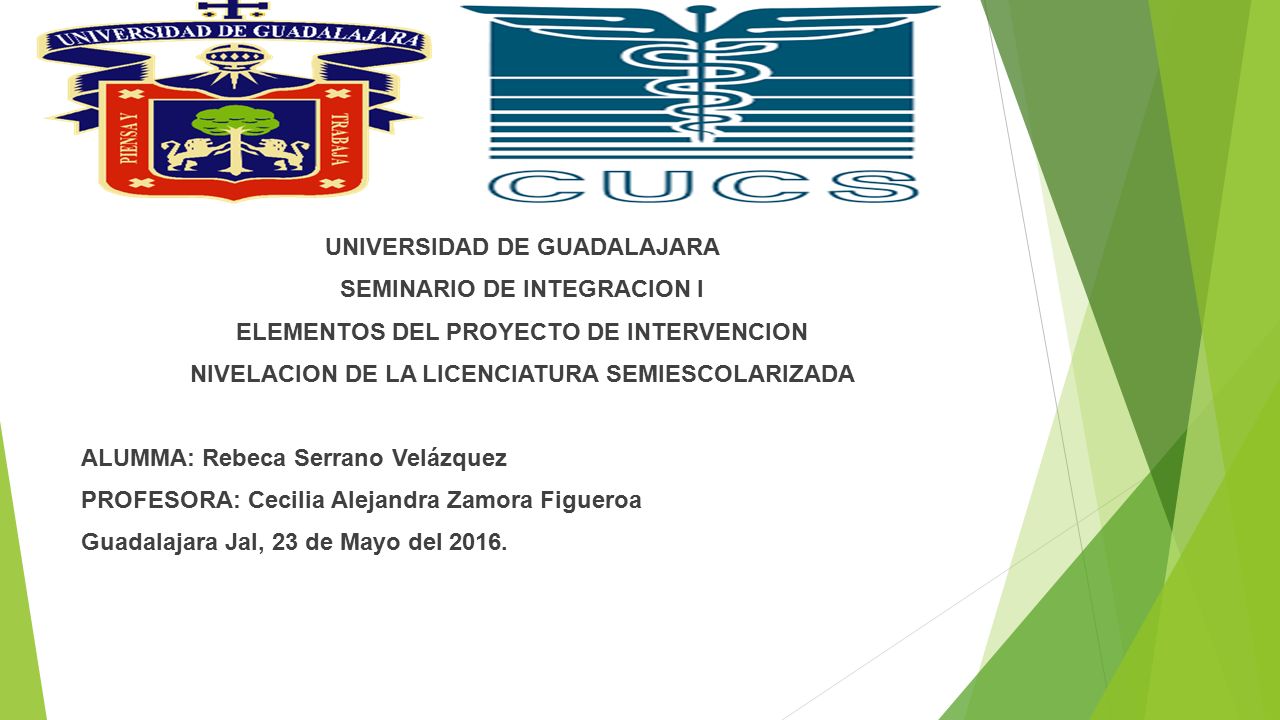 UNIVERSIDAD DE GUADALAJARA SEMINARIO DE INTEGRACION I ELEMENTOS DEL PROYECTO DE INTERVENCION NIVELACION DE LA LICENCIATURA SEMIESCOLARIZADA ALUMMA: Rebeca Serrano Velázquez PROFESORA: Cecilia Alejandra Zamora Figueroa Guadalajara Jal, 23 de Mayo del