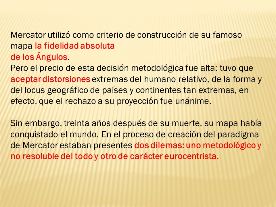 Mercator utilizó como criterio de construcción de su famoso mapa la fidelidad absoluta de los Ángulos. Pero el precio de esta decisión metodológica fue alta: tuvo que aceptar distorsiones extremas del humano relativo, de la forma y del locus geográfico de países y continentes tan extremas, en efecto, que el rechazo a su proyección fue unánime. Sin embargo, treinta años después de su muerte, su mapa había conquistado el mundo.