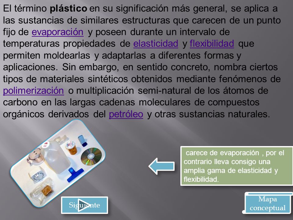 El término plástico en su significación más general, se aplica a las sustancias de similares estructuras que carecen de un punto fijo de evaporación y poseen durante un intervalo de temperaturas propiedades de elasticidad y flexibilidad que permiten moldearlas y adaptarlas a diferentes formas y aplicaciones. Sin embargo, en sentido concreto, nombra ciertos tipos de materiales sintéticos obtenidos mediante fenómenos de polimerización o multiplicación semi-natural de los átomos de carbono en las largas cadenas moleculares de compuestos orgánicos derivados del petróleo y otras sustancias naturales.