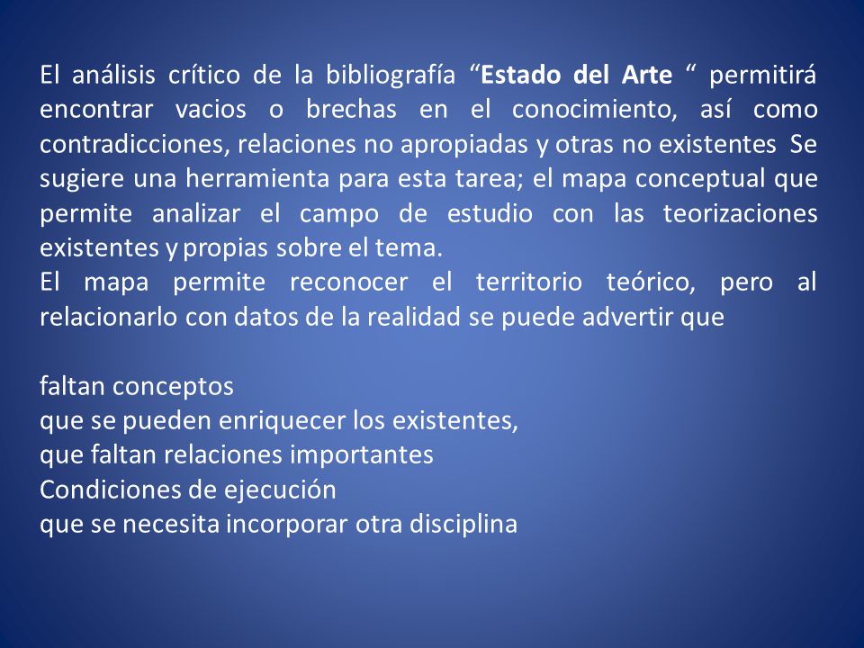 El análisis crítico de la bibliografía Estado del Arte permitirá encontrar vacios o brechas en el conocimiento, así como contradicciones, relaciones no apropiadas y otras no existentes Se sugiere una herramienta para esta tarea; el mapa conceptual que permite analizar el campo de estudio con las teorizaciones existentes y propias sobre el tema.