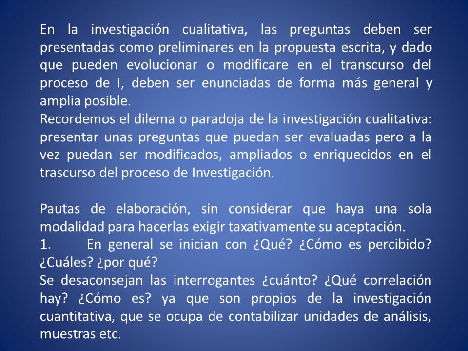 En la investigación cualitativa, las preguntas deben ser presentadas como preliminares en la propuesta escrita, y dado que pueden evolucionar o modificare en el transcurso del proceso de I, deben ser enunciadas de forma más general y amplia posible.