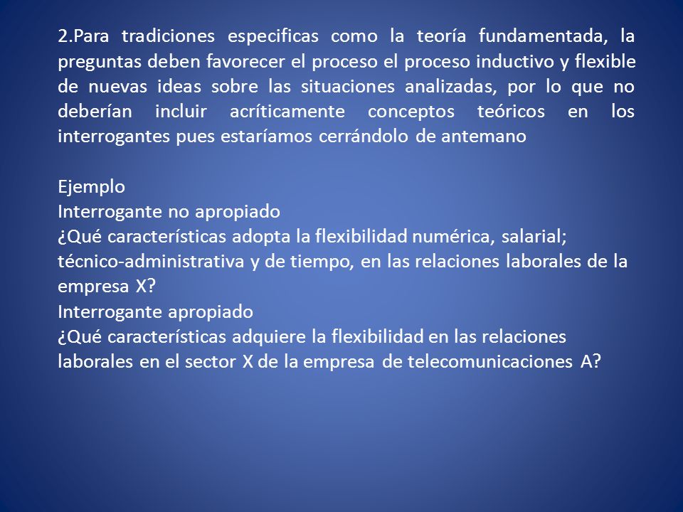 2.Para tradiciones especificas como la teoría fundamentada, la preguntas deben favorecer el proceso el proceso inductivo y flexible de nuevas ideas sobre las situaciones analizadas, por lo que no deberían incluir acríticamente conceptos teóricos en los interrogantes pues estaríamos cerrándolo de antemano