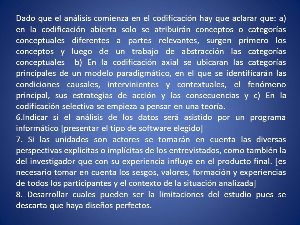 Dado que el análisis comienza en el codificación hay que aclarar que: a) en la codificación abierta solo se atribuirán conceptos o categorías conceptuales diferentes a partes relevantes, surgen primero los conceptos y luego de un trabajo de abstracción las categorías conceptuales b) En la codificación axial se ubicaran las categorías principales de un modelo paradigmático, en el que se identificarán las condiciones causales, intervinientes y contextuales, el fenómeno principal, sus estrategias de acción y las consecuencias y c) En la codificación selectiva se empieza a pensar en una teoría.