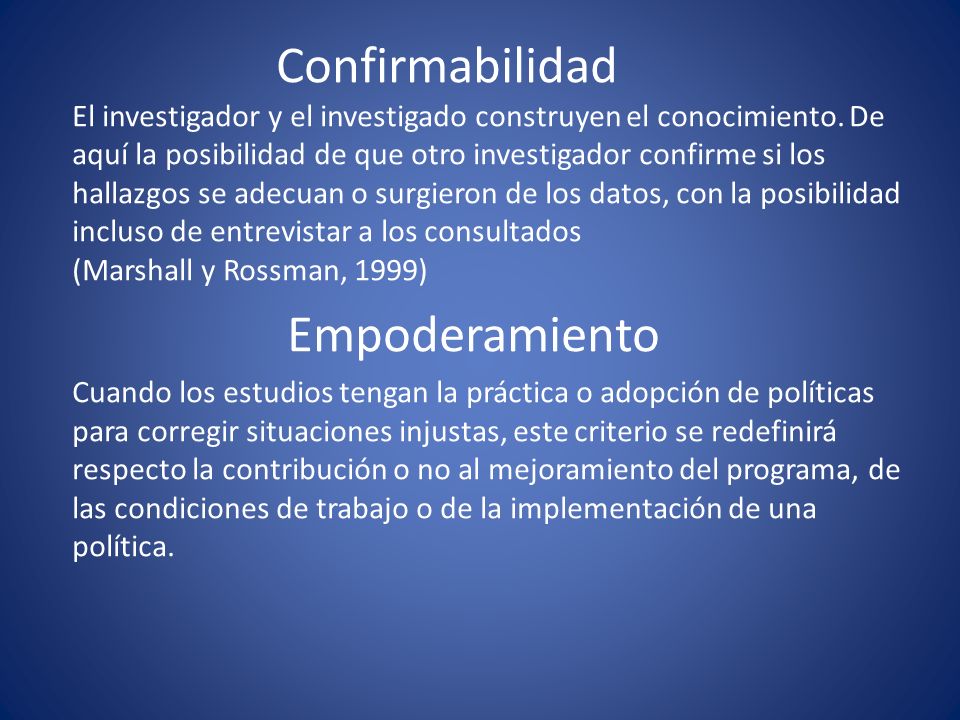 Confirmabilidad El investigador y el investigado construyen el conocimiento. De aquí la posibilidad de que otro investigador confirme si los hallazgos se adecuan o surgieron de los datos, con la posibilidad incluso de entrevistar a los consultados (Marshall y Rossman, 1999)