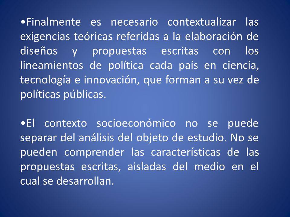 Finalmente es necesario contextualizar las exigencias teóricas referidas a la elaboración de diseños y propuestas escritas con los lineamientos de política cada país en ciencia, tecnología e innovación, que forman a su vez de políticas públicas.