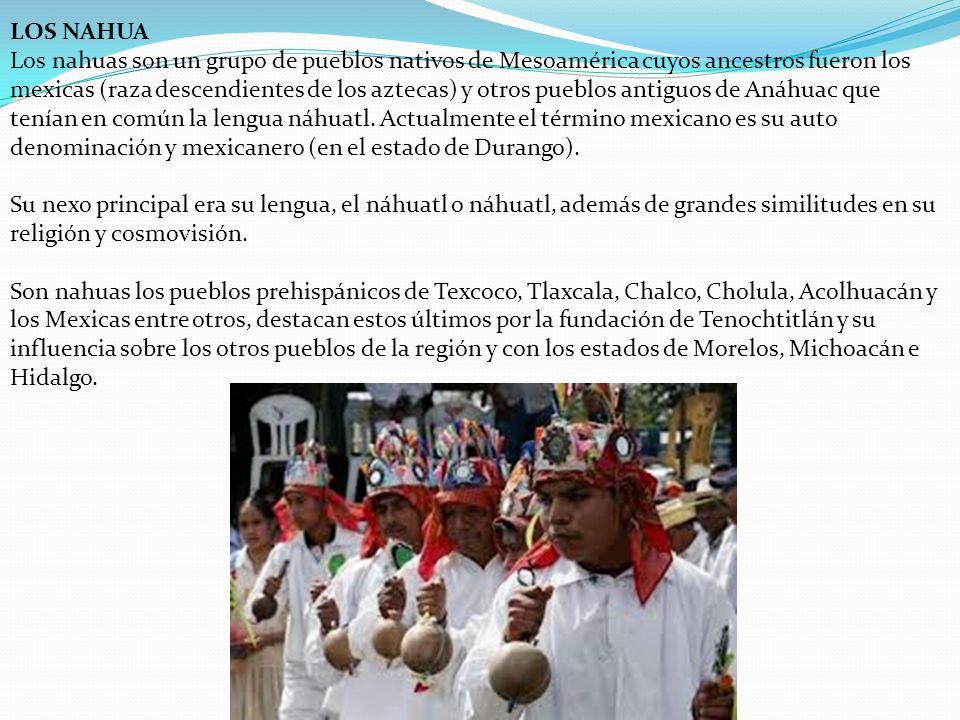 LOS NAHUA Los nahuas son un grupo de pueblos nativos de Mesoamérica cuyos ancestros fueron los mexicas (raza descendientes de los aztecas) y otros pueblos antiguos de Anáhuac que tenían en común la lengua náhuatl.