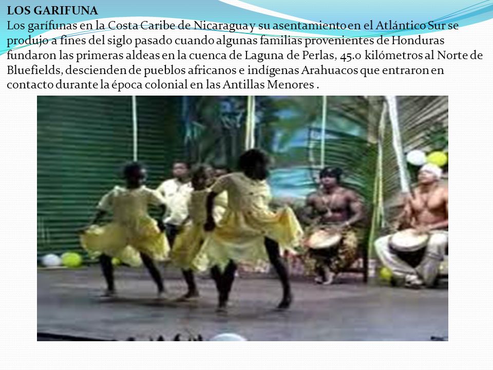 LOS GARIFUNA Los garífunas en la Costa Caribe de Nicaragua y su asentamiento en el Atlántico Sur se produjo a fines del siglo pasado cuando algunas familias provenientes de Honduras fundaron las primeras aldeas en la cuenca de Laguna de Perlas, 45.0 kilómetros al Norte de Bluefields, descienden de pueblos africanos e indígenas Arahuacos que entraron en contacto durante la época colonial en las Antillas Menores .