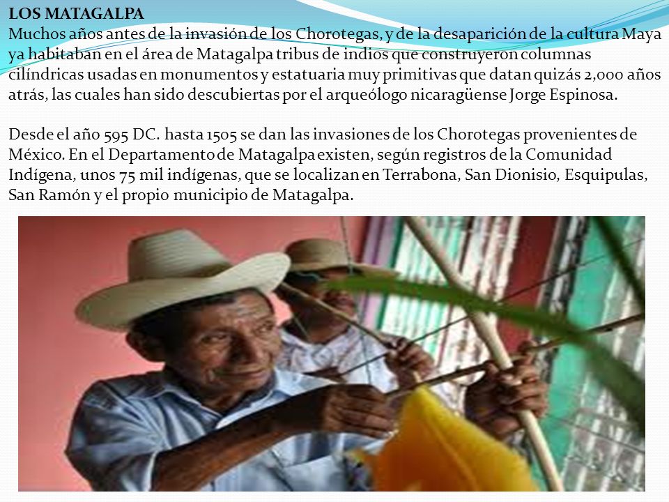 LOS MATAGALPA Muchos años antes de la invasión de los Chorotegas, y de la desaparición de la cultura Maya ya habitaban en el área de Matagalpa tribus de indios que construyeron columnas cilíndricas usadas en monumentos y estatuaria muy primitivas que datan quizás 2,000 años atrás, las cuales han sido descubiertas por el arqueólogo nicaragüense Jorge Espinosa. Desde el año 595 DC.