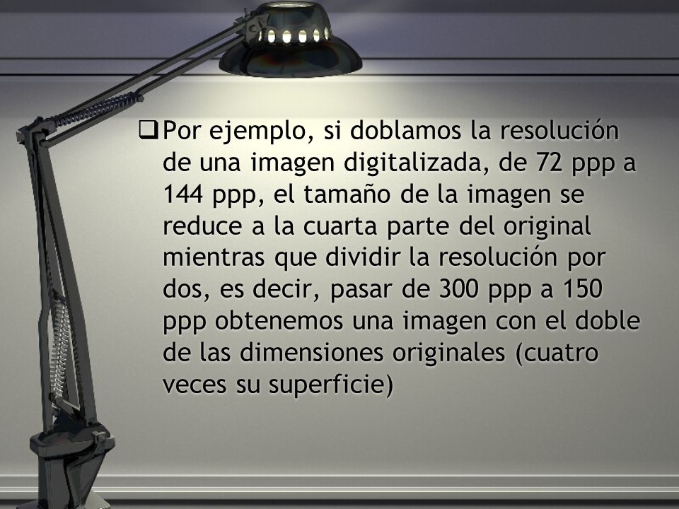 Por ejemplo, si doblamos la resolución de una imagen digitalizada, de 72 ppp a 144 ppp, el tamaño de la imagen se reduce a la cuarta parte del original mientras que dividir la resolución por dos, es decir, pasar de 300 ppp a 150 ppp obtenemos una imagen con el doble de las dimensiones originales (cuatro veces su superficie)