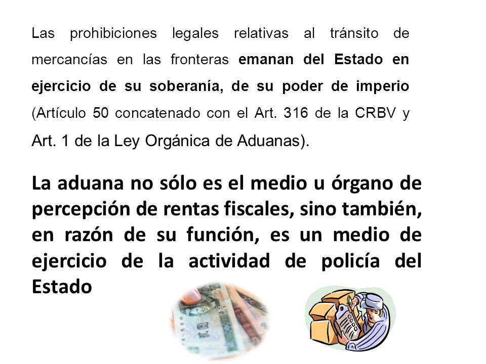 Las prohibiciones legales relativas al tránsito de mercancías en las fronteras emanan del Estado en ejercicio de su soberanía, de su poder de imperio (Artículo 50 concatenado con el Art. 316 de la CRBV y Art. 1 de la Ley Orgánica de Aduanas).