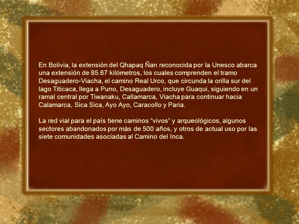 En Bolivia, la extensión del Qhapaq Ñan reconocida por la Unesco abarca una extensión de kilómetros, los cuales comprenden el tramo Desaguadero-Viacha, el camino Real Urco, que circunda la orilla sur del lago Titicaca, llega a Puno, Desaguadero, incluye Guaqui, siguiendo en un ramal central por Tiwanaku, Callamarca, Viacha para continuar hacia Calamarca, Sica Sica, Ayo Ayo, Caracollo y Paria.