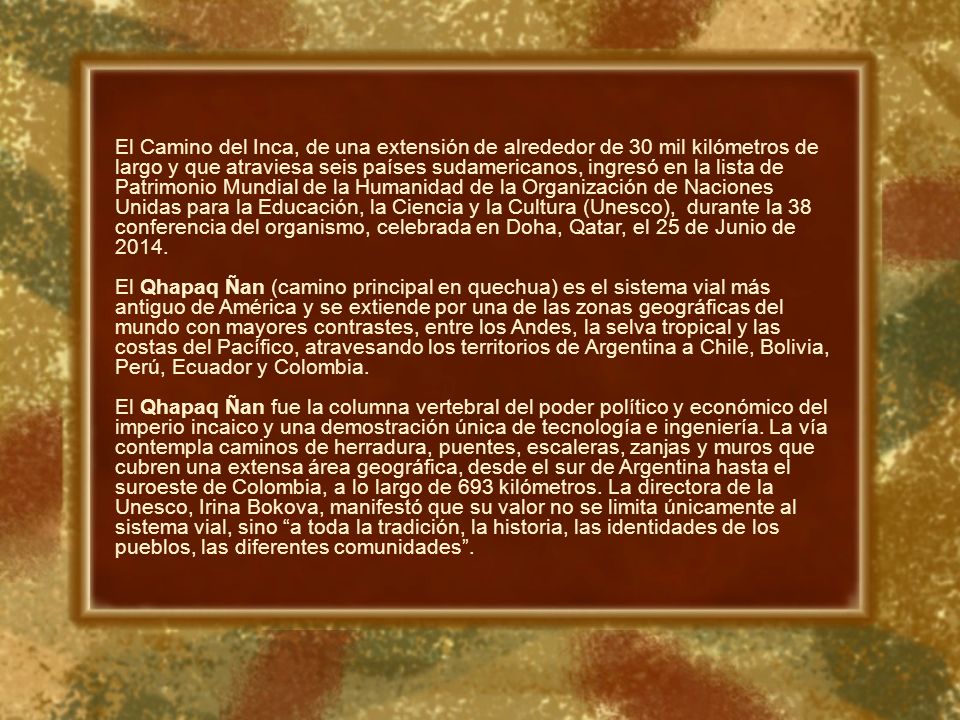 El Camino del Inca, de una extensión de alrededor de 30 mil kilómetros de largo y que atraviesa seis países sudamericanos, ingresó en la lista de Patrimonio Mundial de la Humanidad de la Organización de Naciones Unidas para la Educación, la Ciencia y la Cultura (Unesco), durante la 38 conferencia del organismo, celebrada en Doha, Qatar, el 25 de Junio de 2014.