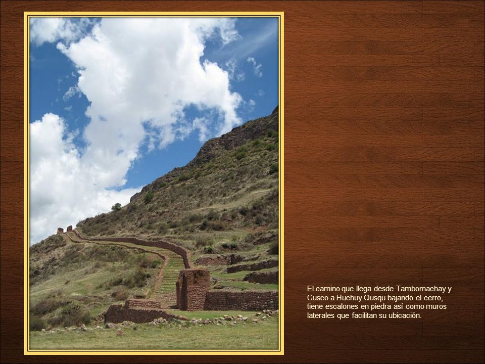 El camino que llega desde Tambomachay y Cusco a Huchuy Qusqu bajando el cerro, tiene escalones en piedra así como muros laterales que facilitan su ubicación.