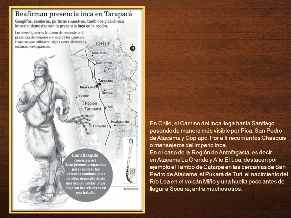 En Chile, el Camino del Inca llega hasta Santiago pasando de manera más visible por Pica, San Pedro de Atacama y Copiapó. Por allí recorrían los Chasquis o mensajeros del Imperio Inca.