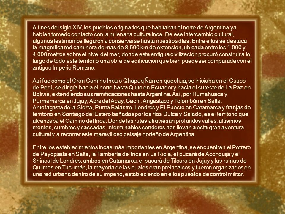 A fines del siglo XIV, los pueblos originarios que habitaban el norte de Argentina ya habían tomado contacto con la milenaria cultura inca. De ese intercambio cultural, algunos testimonios llegaron a conservarse hasta nuestros días. Entre ellos se destaca la magnífica red caminera de mas de km de extensión, ubicada entre los y metros sobre el nivel del mar, donde esta antigua civilización procuró construir a lo largo de todo este territorio una obra de edificación que bien puede ser comparada con el antiguo Imperio Romano.