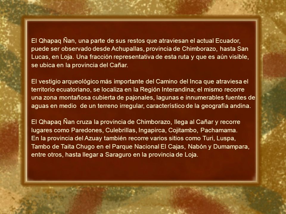 El Qhapaq Ñan, una parte de sus restos que atraviesan el actual Ecuador, puede ser observado desde Achupallas, provincia de Chimborazo, hasta San Lucas, en Loja. Una fracción representativa de esta ruta y que es aún visible, se ubica en la provincia del Cañar.