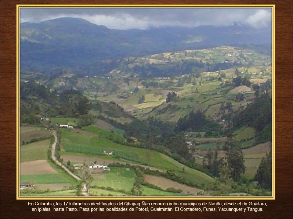 En Colombia, los 17 kilómetros identificados del Qhapaq Ñan recorren ocho municipios de Nariño, desde el río Guáitara, en Ipiales, hasta Pasto.