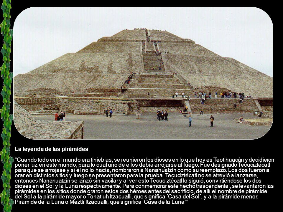La leyenda de las pirámides Cuando todo en el mundo era tinieblas, se reunieron los dioses en lo que hoy es Teotihuacán y decidieron poner luz en este mundo, para lo cual uno de ellos debía arrojarse al fuego.