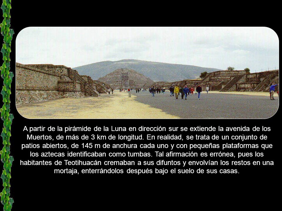 A partir de la pirámide de la Luna en dirección sur se extiende la avenida de los Muertos, de más de 3 km de longitud.