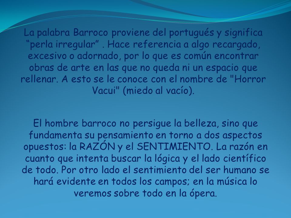 La palabra Barroco proviene del portugués y significa perla irregular . Hace referencia a algo recargado, excesivo o adornado, por lo que es común encontrar obras de arte en las que no queda ni un espacio que rellenar. A esto se le conoce con el nombre de Horror Vacui (miedo al vacío).