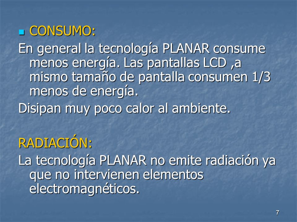CONSUMO: En general la tecnología PLANAR consume menos energía. Las pantallas LCD ,a mismo tamaño de pantalla consumen 1/3 menos de energía.