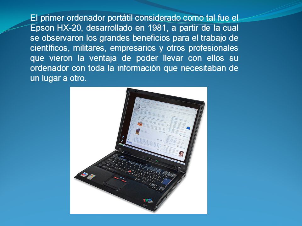 El primer ordenador portátil considerado como tal fue el Epson HX-20, desarrollado en 1981, a partir de la cual se observaron los grandes beneficios para el trabajo de científicos, militares, empresarios y otros profesionales que vieron la ventaja de poder llevar con ellos su ordenador con toda la información que necesitaban de un lugar a otro.