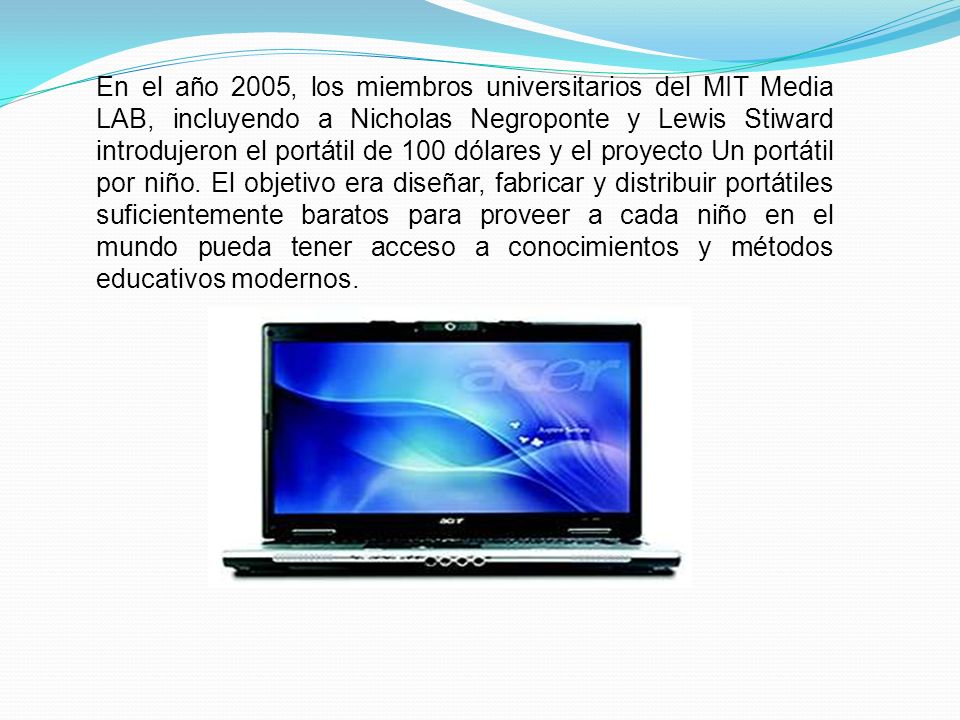 En el año 2005, los miembros universitarios del MIT Media LAB, incluyendo a Nicholas Negroponte y Lewis Stiward introdujeron el portátil de 100 dólares y el proyecto Un portátil por niño.