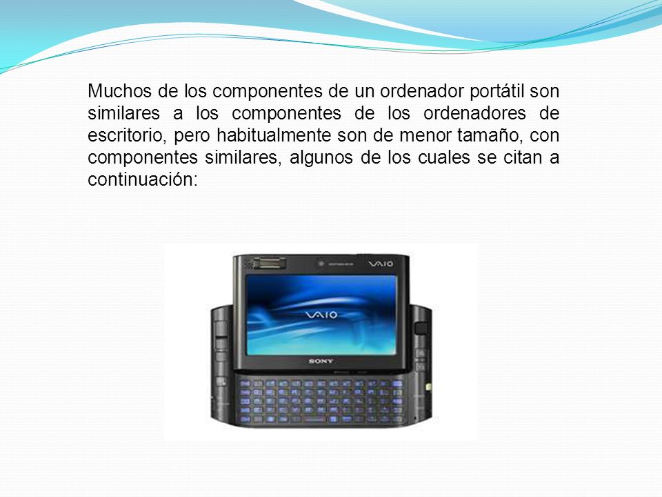 Muchos de los componentes de un ordenador portátil son similares a los componentes de los ordenadores de escritorio, pero habitualmente son de menor tamaño, con componentes similares, algunos de los cuales se citan a continuación: