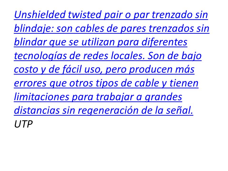 Unshielded twisted pair o par trenzado sin blindaje: son cables de pares trenzados sin blindar que se utilizan para diferentes tecnologías de redes locales.