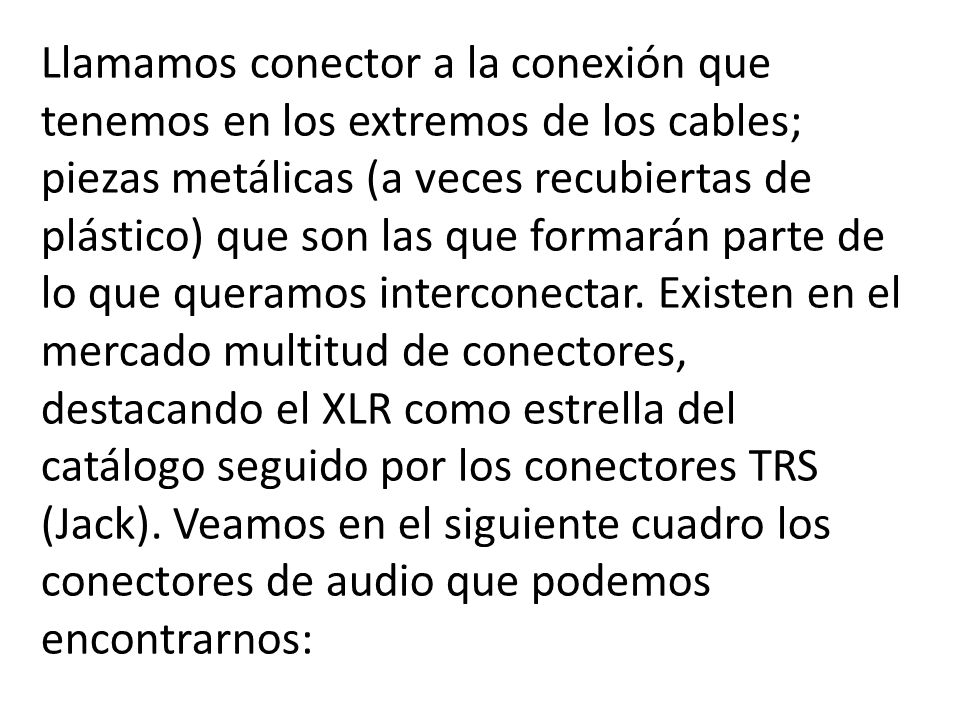 Llamamos conector a la conexión que tenemos en los extremos de los cables; piezas metálicas (a veces recubiertas de plástico) que son las que formarán parte de lo que queramos interconectar.