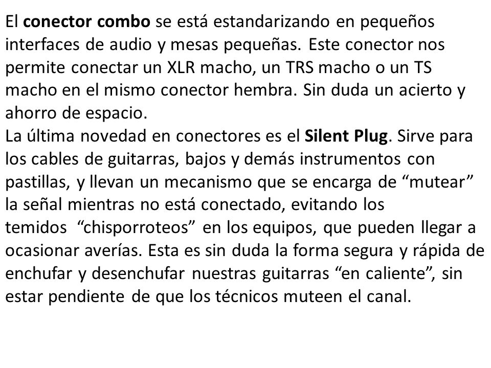 El conector combo se está estandarizando en pequeños interfaces de audio y mesas pequeñas. Este conector nos permite conectar un XLR macho, un TRS macho o un TS macho en el mismo conector hembra. Sin duda un acierto y ahorro de espacio.