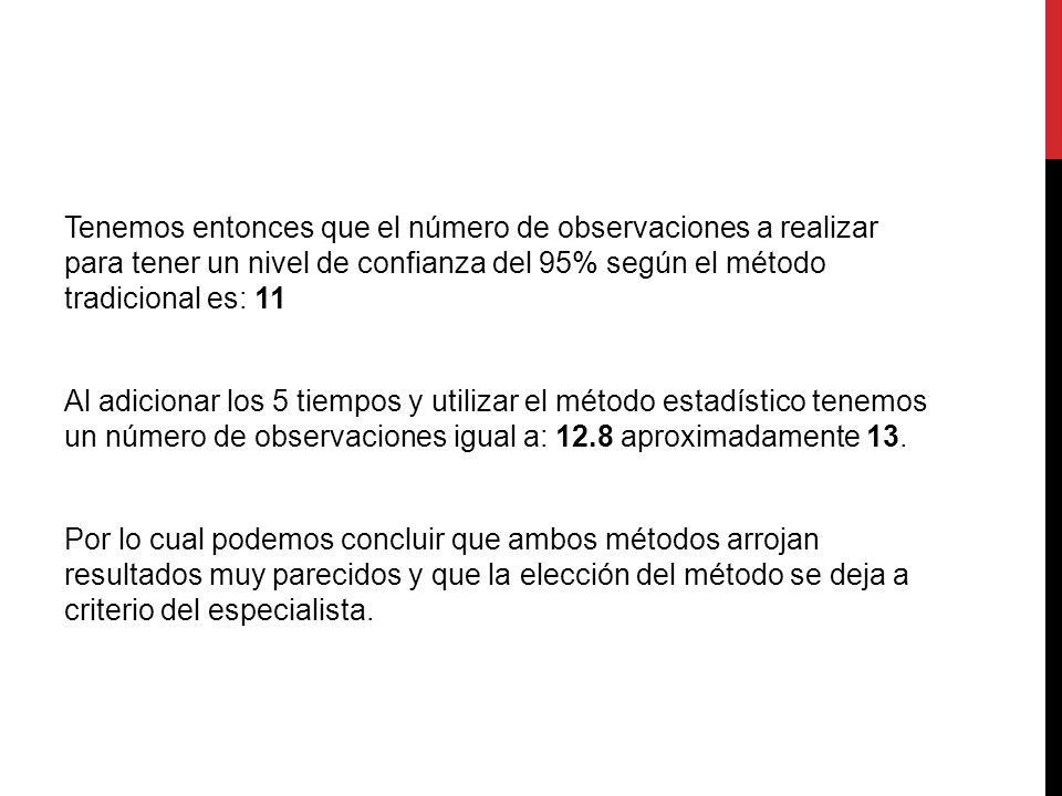 Tenemos entonces que el número de observaciones a realizar para tener un nivel de confianza del 95% según el método tradicional es: 11 Al adicionar los 5 tiempos y utilizar el método estadístico tenemos un número de observaciones igual a: 12.8 aproximadamente 13.