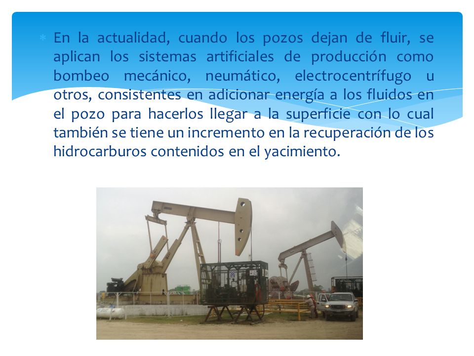 En la actualidad, cuando los pozos dejan de fluir, se aplican los sistemas artificiales de producción como bombeo mecánico, neumático, electrocentrífugo u otros, consistentes en adicionar energía a los fluidos en el pozo para hacerlos llegar a la superficie con lo cual también se tiene un incremento en la recuperación de los hidrocarburos contenidos en el yacimiento.