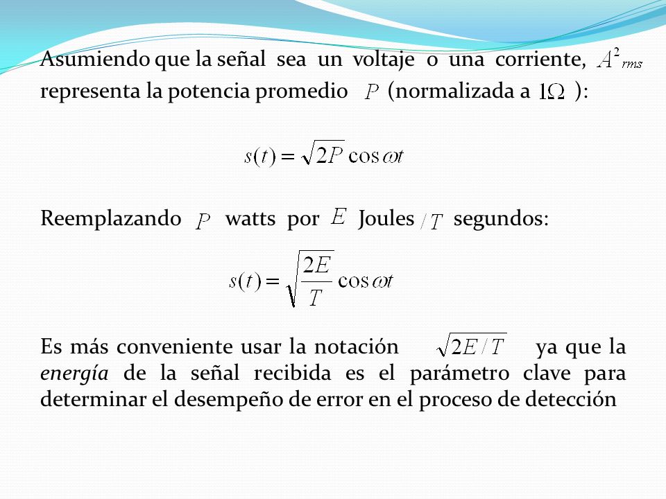 Asumiendo que la señal sea un voltaje o una corriente, representa la potencia promedio (normalizada a ): Reemplazando watts por Joules segundos: Es más conveniente usar la notación ya que la energía de la señal recibida es el parámetro clave para determinar el desempeño de error en el proceso de detección
