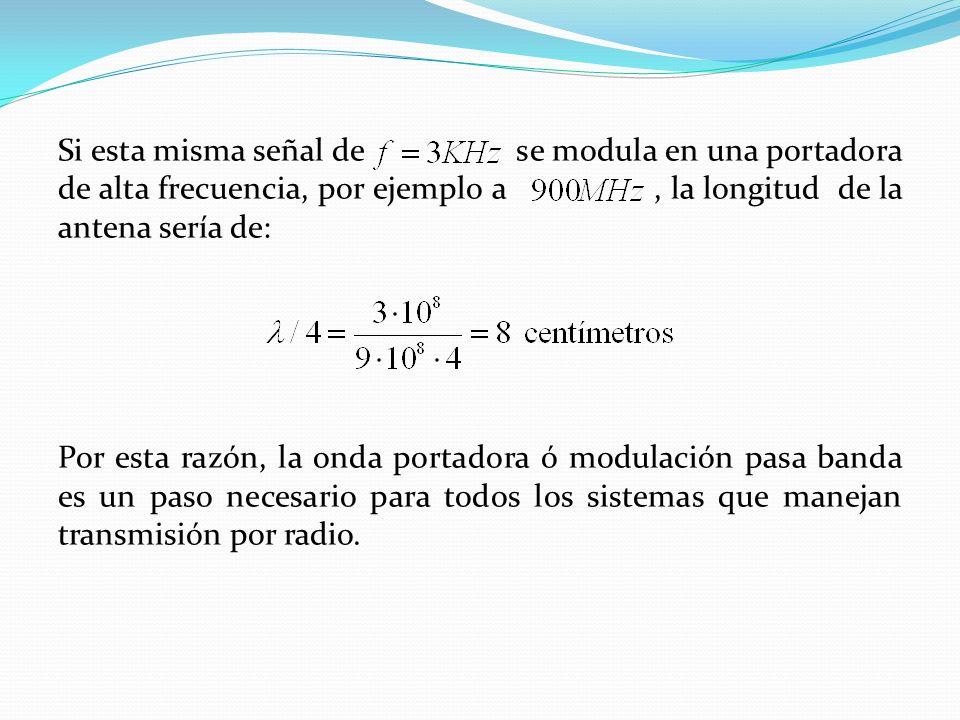 Si esta misma señal de se modula en una portadora de alta frecuencia, por ejemplo a , la longitud de la antena sería de: Por esta razón, la onda portadora ó modulación pasa banda es un paso necesario para todos los sistemas que manejan transmisión por radio.
