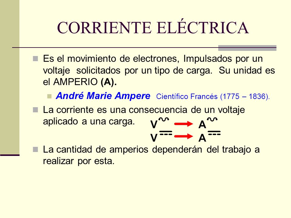 CORRIENTE ELÉCTRICA Es el movimiento de electrones, Impulsados por un voltaje solicitados por un tipo de carga. Su unidad es el AMPERIO (A).