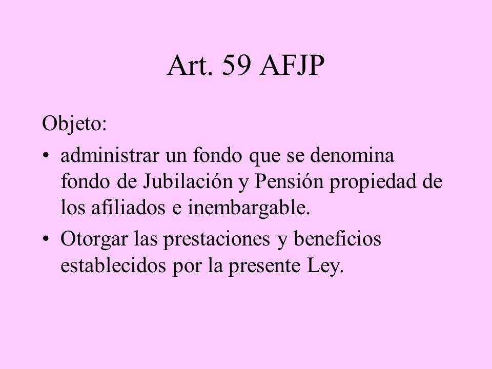 Art. 59 AFJP Objeto: administrar un fondo que se denomina fondo de Jubilación y Pensión propiedad de los afiliados e inembargable.