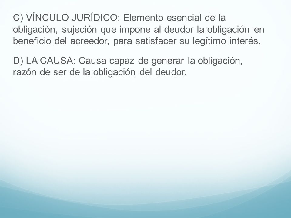 C) VÍNCULO JURÍDICO: Elemento esencial de la obligación, sujeción que impone al deudor la obligación en beneficio del acreedor, para satisfacer su legítimo interés.