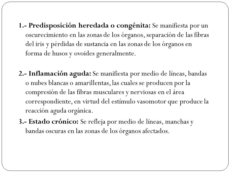 1.- Predisposición heredada o congénita: Se manifiesta por un oscurecimiento en las zonas de los órganos, separación de las fibras del iris y pérdidas de sustancia en las zonas de los órganos en forma de husos y ovoides generalmente.